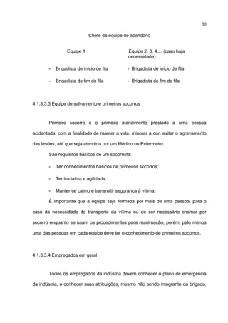 30
Chefe da equipe de abandono
Equipe 1 Equipe 2, 3, 4.... (caso haja
necessidade)
- Brigadista de início de fila - Brigadista de início de fila
- Brigadista de fim de fila - Brigadista de fim de fila
4.1.3.3.3 Equipe de salvamento e primeiros socorros
Primeiro socorro é o primeiro atendimento prestado a uma pessoa
acidentada, com a finalidade de manter a vida, minorar a dor, evitar o agravamento
das lesões, até que seja atendida por um Médico ou Enfermeiro.
São requisitos básicos de um socorrista:
- Ter conhecimentos básicos de primeiros socorros;
- Ter iniciativa e agilidade;
- Manter-se calmo e transmitir segurança à vítima.
É importante que a equipe seja formada por mais de uma pessoa, para o
caso da necessidade de transporte da vítima ou de ser necessário chamar por
socorro enquanto se usam os procedimentos para reanimação, porém, pelo menos
uma das pessoas em cada equipe deve ter o conhecimento de primeiros socorros.
4.1.3.3.4 Empregados em geral
Todos os empregados da indústria devem conhecer o plano de emergência
da indústria, e conhecer suas atribuições, mesmo não sendo integrante da brigada.
 