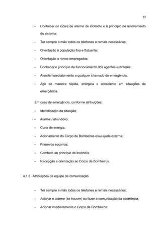 33
- Conhecer os locais de alarme de incêndio e o princípio de acionamento
do sistema;
- Ter sempre a mão todos os telefones e ramais necessários;
- Orientação à população fixa e flutuante;
- Orientação a novos empregados;
- Conhecer o princípio de funcionamento dos agentes extintores;
- Atender imediatamente a qualquer chamado de emergência;
- Agir de maneira rápida, enérgica e consciente em situações de
emergência.
Em caso de emergência, conforme atribuições:
- Identificação da situação;
- Alarme / abandono;
- Corte de energia;
- Acionamento do Corpo de Bombeiros e/ou ajuda externa;
- Primeiros socorros;
- Combate ao princípio de incêndio;
- Recepção e orientação ao Corpo de Bombeiros.
4.1.5 Atribuições da equipe de comunicação
- Ter sempre a mão todos os telefones e ramais necessários;
- Acionar o alarme (se houver) ou fazer a comunicação da ocorrência;
- Acionar imediatamente o Corpo de Bombeiros;
 