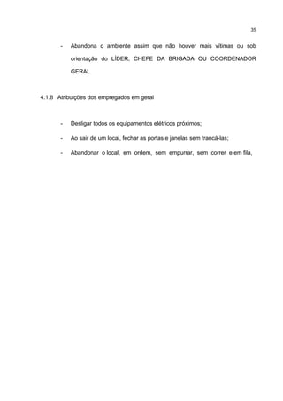 35
- Abandona o ambiente assim que não houver mais vítimas ou sob
orientação do LÍDER, CHEFE DA BRIGADA OU COORDENADOR
GERAL.
4.1.8 Atribuições dos empregados em geral
- Desligar todos os equipamentos elétricos próximos;
- Ao sair de um local, fechar as portas e janelas sem trancá-las;
- Abandonar o local, em ordem, sem empurrar, sem correr e em fila,
 