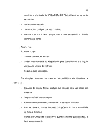 36
seguindo a orientação do BRIGADISTA DE FILA, dirigindo-se ao ponto
de reunião;
- Jamais usar o elevador;
- Jamais voltar, qualquer que seja o motivo;
- Ao usar a escada o fazer devagar, com a mão no corrimão e olhando
sempre para frente.
Para todos
Ao avistar o fogo:
- Acionar o alarme, se houver;
- Avisar imediatamente ao responsável pela comunicação e a algum
membro da brigada de incêndio;
- Seguir as suas atribuições.
Em situações extremas, em caso da impossibilidade de abandonar a
edificação:
- Procurar de alguma forma, sinalizar sua posição para que possa ser
socorrido;
- Se possível molharsuas roupas;
- Colocarum lenço molhado junto ao nariz e boca para filtrar o ar;
- Para se deslocar, o fazer abaixado, pois próximo ao piso a quantidade
de fumaça é menor;
- Nunca abrir uma porta se ela estiver quente e, mesmo que não esteja, o
fazer vagarosamente;
 