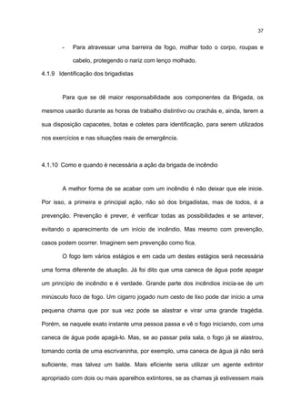 37
- Para atravessar uma barreira de fogo, molhar todo o corpo, roupas e
cabelo, protegendo o nariz com lenço molhado.
4.1.9 Identificação dos brigadistas
Para que se dê maior responsabilidade aos componentes da Brigada, os
mesmos usarão durante as horas de trabalho distintivo ou crachás e, ainda, terem a
sua disposição capacetes, botas e coletes para identificação, para serem utilizados
nos exercícios e nas situações reais de emergência.
4.1.10 Como e quando é necessária a ação da brigada de incêndio
A melhor forma de se acabar com um incêndio é não deixar que ele inicie.
Por isso, a primeira e principal ação, não só dos brigadistas, mas de todos, é a
prevenção. Prevenção é prever, é verificar todas as possibilidades e se antever,
evitando o aparecimento de um início de incêndio. Mas mesmo com prevenção,
casos podem ocorrer. Imaginem sem prevenção como fica.
O fogo tem vários estágios e em cada um destes estágios será necessária
uma forma diferente de atuação. Já foi dito que uma caneca de água pode apagar
um princípio de incêndio e é verdade. Grande parte dos incêndios inicia-se de um
minúsculo foco de fogo. Um cigarro jogado num cesto de lixo pode dar início a uma
pequena chama que por sua vez pode se alastrar e virar uma grande tragédia.
Porém, se naquele exato instante uma pessoa passa e vê o fogo iniciando, com uma
caneca de água pode apagá-lo. Mas, se ao passar pela sala, o fogo já se alastrou,
tomando conta de uma escrivaninha, por exemplo, uma caneca de água já não será
suficiente, mas talvez um balde. Mais eficiente seria utilizar um agente extintor
apropriado com dois ou mais aparelhos extintores, se as chamas já estivessem mais
 