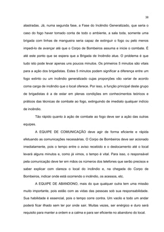38
alastradas. Já, numa segunda fase, a Fase do Incêndio Generalizado, que seria o
caso do fogo haver tomado conta de todo o ambiente, a sala toda, somente uma
brigada com linhas de mangueira seria capaz de extinguir o fogo ou pelo menos
impedi-lo de avançar até que o Corpo de Bombeiros assuma e inicie o combate. É
até este ponto que se espera que a Brigada de Incêndio atue. O problema é que
tudo isto pode levar apenas uns poucos minutos. Os primeiros 5 minutos são vitais
para a ação dos brigadistas. Estes 5 minutos podem significar a diferença entre um
fogo extinto ou um incêndio generalizado cujas proporções vão variar de acordo
coma carga de incêndio que o local oferece. Por isso, a função principal deste grupo
de brigadistas é a de estar em plenas condições em conhecimentos teóricos e
práticos das técnicas de combate ao fogo, extinguindo de imediato qualquer indício
de incêndio.
Tão rápido quanto à ação de combate ao fogo deve ser a ação das outras
equipes.
A EQUIPE DE COMUNICAÇÃO deve agir de forma eficiente e rápida
efetuando as comunicações necessárias. O Corpo de Bombeiros deve ser acionado
imediatamente, pois o tempo entre o aviso recebido e o deslocamento até o local
levará alguns minutos e, como já vimos, o tempo é vital. Para isso, o responsável
pela comunicação deve ter em mãos os números dos telefones que serão precisos e
saber explicar com clareza o local do incêndio e, na chegada do Corpo de
Bombeiros, indicar onde está ocorrendo o incêndio, os acessos, etc.
A EQUIPE DE ABANDONO, mais do que qualquer outra tem uma missão
muito importante, pois estão com as vidas das pessoas sob sua responsabilidade.
Sua habilidade é essencial, pois o tempo corre contra. Um vacilo e todo um andar
poderá ficar ilhado sem ter por onde sair. Muitas vezes, ser enérgico e duro será
requisito para manter a ordem e a calma e para ser eficiente no abandono do local.
 