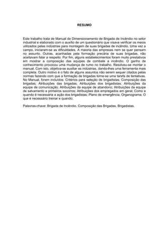RESUMO
Este trabalho trata de Manual de Dimensionamento de Brigada de Incêndio no setor
industrial e elaborado com o auxílio de um questionário que visava verificar os meios
utilizados pelas indústrias para montagem de suas brigadas de incêndio. Uma vez a
campo, iniciaram-se as dificuldades. A maioria das empresas nem se quer pensam
no assunto. Outras, acanhadas pela formação precária de suas brigadas, não
aceitavam falar a respeito. Por fim, alguns estabelecimentos foram muito prestativos
em mostrar a composição das equipes de combate a incêndio. O ganho de
conhecimento provocou uma mudança de rumo no trabalho. Resolveu-se montar o
manual. Com isto, objetiva-se auxiliar as indústrias, dando-lhes uma ferramenta mais
completa. Outro motivo é o fato de alguns assuntos não serem sequer citados pelas
normas fazendo com que a formação de brigadas torne-se uma tarefa de tentativas.
No Manual, foram incluídos: Critérios para seleção de brigadistas; Composição das
brigadas; Atribuições das brigadas; Atribuições dos brigadistas; Atribuições da
equipe de comunicação; Atribuições da equipe de abandono; Atribuições da equipe
de salvamento e primeiros socorros; Atribuições dos empregados em geral; Como e
quando é necessária a ação dos brigadistas; Plano de emergência; Organograma; O
que é necessário treinar e quando;
Palavras-chave: Brigada de Incêndio. Composição das Brigadas. Brigadistas.
 