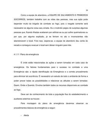 39
Como a equipe de abandono, a EQUIPE DE SALVAMENTO E PRIMEIROS
SOCORROS, também trabalha com as vidas das pessoas, mas sua ação pode
depender muito da brigada de combate ao fogo, pois o resgate somente será
necessário se alguma coisa saiu errada. Ou o incêndio pegou de surpresa algumas
pessoas que, ficando ilhadas acabaram por asfixiar-se ou por sofrer queimaduras ou
por que, por alguma explosão, já se feriram no ato e inconscientes não
abandonaram o local. Fora isso, espera-se, a equipe de abandono deu conta do
recado e conseguiu evacuar o local sem deixar ninguém para trás.
4.1.11 Plano de emergência
É onde estão relacionadas às ações a serem tomadas em cada caso de
emergência. Os fatores fundamentais para o sucesso no combate a uma
Emergência são: a rápida identificação da Emergência e o correto procedimento
para eliminar tal ocorrência. É necessário um estudo de todo o ambiente de forma a
poder prever todas as possibilidades e relacionar as atitudes a serem tomadas:
Quem, Onde e Quando. Envolve também todos os recursos disponíveis ao combate
ao fogo.
Deve ser de conhecimento de toda a população fixa do estabelecimento e
auxiliares externos se houver.
Para montagem do plano de emergência devemos observar os
procedimentos básicos de emergência a seguir:
- Alerta
 