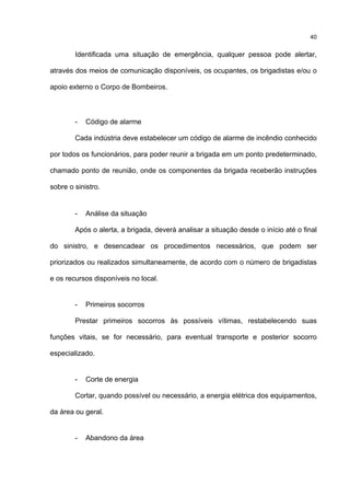 40
Identificada uma situação de emergência, qualquer pessoa pode alertar,
através dos meios de comunicação disponíveis, os ocupantes, os brigadistas e/ou o
apoio externo o Corpo de Bombeiros.
- Código de alarme
Cada indústria deve estabelecer um código de alarme de incêndio conhecido
por todos os funcionários, para poder reunir a brigada em um ponto predeterminado,
chamado ponto de reunião, onde os componentes da brigada receberão instruções
sobre o sinistro.
- Análise da situação
Após o alerta, a brigada, deverá analisar a situação desde o início até o final
do sinistro, e desencadear os procedimentos necessários, que podem ser
priorizados ou realizados simultaneamente, de acordo com o número de brigadistas
e os recursos disponíveis no local.
- Primeiros socorros
Prestar primeiros socorros às possíveis vítimas, restabelecendo suas
funções vitais, se for necessário, para eventual transporte e posterior socorro
especializado.
- Corte de energia
Cortar, quando possível ou necessário, a energia elétrica dos equipamentos,
da área ou geral.
- Abandono da área
 