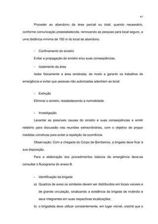 41
Proceder ao abandono da área parcial ou total, quando necessário,
conforme comunicação preestabelecida, removendo as pessoas para local seguro, a
uma distância mínima de 100 m do local de abandono.
- Confinamento do sinistro
Evitar a propagação do sinistro e/ou suas conseqüências.
- Isolamento da área
Isolar fisicamente a área sinistrada, de modo a garantir os trabalhos de
emergência e evitar que pessoas não autorizadas adentrem ao local.
- Extinção
Eliminar o sinistro, restabelecendo a normalidade.
- Investigação
Levantar as possíveis causas do sinistro e suas conseqüências e emitir
relatório para discussão nas reuniões extraordinárias, com o objetivo de propor
medidas corretivas para evitar a repetição da ocorrência.
Observação: Com a chegada do Corpo de Bombeiros, a brigada deve ficar à
sua disposição.
Para a elaboração dos procedimentos básicos de emergência deve-se
consultar o fluxograma do anexo B.
- Identificação da brigada
a) Quadros de aviso ou similares devem ser distribuídos em locais visíveis e
de grande circulação, sinalizando a existência da brigada de incêndio e
seus integrantes em suas respectivas localizações;
b) o brigadista deve utilizar constantemente, em lugar visível, crachá que o
 