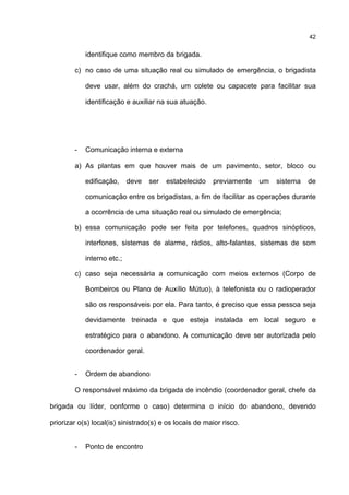 42
identifique como membro da brigada.
c) no caso de uma situação real ou simulado de emergência, o brigadista
deve usar, além do crachá, um colete ou capacete para facilitar sua
identificação e auxiliar na sua atuação.
- Comunicação interna e externa
a) As plantas em que houver mais de um pavimento, setor, bloco ou
edificação, deve ser estabelecido previamente um sistema de
comunicação entre os brigadistas, a fim de facilitar as operações durante
a ocorrência de uma situação real ou simulado de emergência;
b) essa comunicação pode ser feita por telefones, quadros sinópticos,
interfones, sistemas de alarme, rádios, alto-falantes, sistemas de som
interno etc.;
c) caso seja necessária a comunicação com meios externos (Corpo de
Bombeiros ou Plano de Auxílio Mútuo), à telefonista ou o radioperador
são os responsáveis por ela. Para tanto, é preciso que essa pessoa seja
devidamente treinada e que esteja instalada em local seguro e
estratégico para o abandono. A comunicação deve ser autorizada pelo
coordenador geral.
- Ordem de abandono
O responsável máximo da brigada de incêndio (coordenador geral, chefe da
brigada ou líder, conforme o caso) determina o início do abandono, devendo
priorizar o(s) local(is) sinistrado(s) e os locais de maior risco.
- Ponto de encontro
 