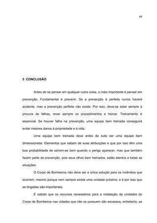 48
5 CONCLUSÃO
Antes de se pensar em qualquer outra coisa, o mais importante é pensar em
prevenção. Fundamental é prevenir. Se a prevenção é perfeita nunca haverá
acidente, mas a prevenção perfeita não existe. Por isso, deve-se estar sempre à
procura de falhas, rever sempre os procedimentos e treinar. Treinamento é
essencial. Se houver falha na prevenção, uma equipe bem treinada conseguirá
evitar maiores danos à propriedade e à vida.
Uma equipe bem treinada deve antes de tudo ser uma equipe bem
dimensionada. Elementos que sabem de suas atribuições e que por isso têm uma
boa probabilidade de saírem-se bem quando o perigo aparecer, mas que também
fazem parte da prevenção, pois seus olhos bem treinados, estão atentos a todas as
situações.
O Corpo de Bombeiros não deve ser a única solução para os incêndios que
ocorrem, mesmo porque nem sempre existe uma unidade próxima, e é por isso que
as brigadas são importantes.
É sabido que os recursos necessários para a instalação de unidades do
Corpo de Bombeiros nas cidades que não os possuem são escassos, entretanto, se
 