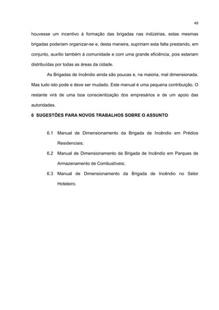 49
houvesse um incentivo à formação das brigadas nas indústrias, estas mesmas
brigadas poderiam organizar-se e, desta maneira, supririam esta falta prestando, em
conjunto, auxílio também à comunidade e com uma grande eficiência, pois estariam
distribuídas por todas as áreas da cidade.
As Brigadas de Incêndio ainda são poucas e, na maioria, mal dimensionada.
Mas tudo isto pode e deve ser mudado. Este manual é uma pequena contribuição. O
restante virá de uma boa conscientização dos empresários e de um apoio das
autoridades.
6 SUGESTÕES PARA NOVOS TRABALHOS SOBRE O ASSUNTO
6.1 Manual de Dimensionamento da Brigada de Incêndio em Prédios
Residenciais;
6.2 Manual de Dimensionamento da Brigada de Incêndio em Parques de
Armazenamento de Combustíveis;
6.3 Manual de Dimensionamento da Brigada de Incêndio no Setor
Hoteleiro.
 