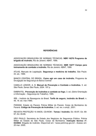 50
REFERÊNCIAS
ASSOCIAÇÃO BRASILEIRA DE NORMAS TÉCNICAS. NBR 14276 Programa de
brigada de incêndio. Rio de Janeiro: ABNT, 1999.
ASSOCIAÇÃO BRASILEIRA DE NORMAS TÉCNICAS. NBR 14277 Campo para
treinamento de combate a incêndio. Rio de Janeiro: ABNT, 1999.
ATLAS, Manuais de Legislação. Segurança e medicina do trabalho. São Paulo:
43. ed., 1999.
BANCO CENTRAL DO BRASIL. Como agir em caso de incêndio. Programa de
Divulgação de Segurança do Banco Central
CAMILLO JÚNIOR, A. B. Manual de Prevenção e Combate a Incêndios. 5. ed.
São Paulo: Senac São Paulo, 2004. 197 p.
EMBRATEL. Prevenção de incêndios e combate ao fogo. 3. ed. (Série Orientação
e Informação – Segurança do Trabalho), 1985.
IRB – Instituto de Resseguros do Brasil. Tarifa de seguro, incêndio do Brasil. n.
49, 18. ed. mar./1985.
PARANÁ. Estado do Paraná. Polícia Militar do Paraná. Corpo de Bombeiros do
Paraná. Código de Prevenção de Incêndios. 3. ed. rev. e ampl., 2001.
REVISTA PROTEÇÃO 10 ANOS, CD-ROM - Temas / Incêndio. Ed. 65-97, Ed. 69-
97, Ed. 05-89.
SÃO PAULO. Secretaria de Estado dos Negócios da Segurança Pública. Polícia
Militar do Estado de São Paulo. Corpo de Bombeiros. Instrução técnica nº.
03/2004: Brigada de incêndio. Disponível em: <www.polmil.sp.gov.br>. Acesso em:
20 mar. 2005.
 
