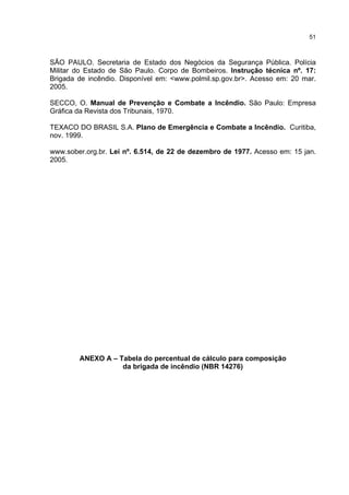 51
SÃO PAULO. Secretaria de Estado dos Negócios da Segurança Pública. Polícia
Militar do Estado de São Paulo. Corpo de Bombeiros. Instrução técnica nº. 17:
Brigada de incêndio. Disponível em: <www.polmil.sp.gov.br>. Acesso em: 20 mar.
2005.
SECCO, O. Manual de Prevenção e Combate a Incêndio. São Paulo: Empresa
Gráfica da Revista dos Tribunais, 1970.
TEXACO DO BRASIL S.A. Plano de Emergência e Combate a Incêndio. Curitiba,
nov. 1999.
www.sober.org.br. Lei nº. 6.514, de 22 de dezembro de 1977. Acesso em: 15 jan.
2005.
ANEXO A – Tabela do percentual de cálculo para composição
da brigada de incêndio (NBR 14276)
 