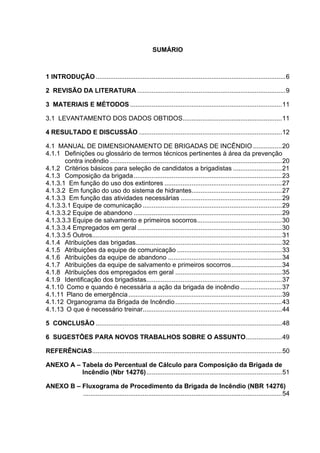 SUMÁRIO
1 INTRODUÇÃO.........................................................................................................6
2 REVISÃO DA LITERATURA ..................................................................................9
3 MATERIAIS E MÉTODOS ....................................................................................11
3.1 LEVANTAMENTO DOS DADOS OBTIDOS.......................................................11
4 RESULTADO E DISCUSSÃO ...............................................................................12
4.1 MANUAL DE DIMENSIONAMENTO DE BRIGADAS DE INCÊNDIO ................20
4.1.1 Definições ou glossário de termos técnicos pertinentes à área da prevenção
contra incêndio ...............................................................................................20
4.1.2 Critérios básicos para seleção de candidatos a brigadistas ...........................21
4.1.3 Composição da brigada..................................................................................23
4.1.3.1 Em função do uso dos extintores .................................................................27
4.1.3.2 Em função do uso do sistema de hidrantes..................................................27
4.1.3.3 Em função das atividades necessárias ........................................................29
4.1.3.3.1 Equipe de comunicação .............................................................................29
4.1.3.3.2 Equipe de abandono ..................................................................................29
4.1.3.3.3 Equipe de salvamento e primeiros socorros...............................................30
4.1.3.3.4 Empregados em geral ................................................................................30
4.1.3.3.5 Outros.........................................................................................................31
4.1.4 Atribuições das brigadas.................................................................................32
4.1.5 Atribuições da equipe de comunicação ..........................................................33
4.1.6 Atribuições da equipe de abandono ...............................................................34
4.1.7 Atribuições da equipe de salvamento e primeiros socorros............................34
4.1.8 Atribuições dos empregados em geral ...........................................................35
4.1.9 Identificação dos brigadistas...........................................................................37
4.1.10 Como e quando é necessária a ação da brigada de incêndio .......................37
4.1.11 Plano de emergência.....................................................................................39
4.1.12 Organograma da Brigada de Incêndio...........................................................43
4.1.13 O que é necessário treinar.............................................................................44
5 CONCLUSÃO .......................................................................................................48
6 SUGESTÕES PARA NOVOS TRABALHOS SOBRE O ASSUNTO....................49
REFERÊNCIAS.........................................................................................................50
ANEXO A – Tabela do Percentual de Cálculo para Composição da Brigada de
Incêndio (Nbr 14276)...........................................................................51
ANEXO B – Fluxograma de Procedimento da Brigada de Incêndio (NBR 14276)
..............................................................................................................54
 