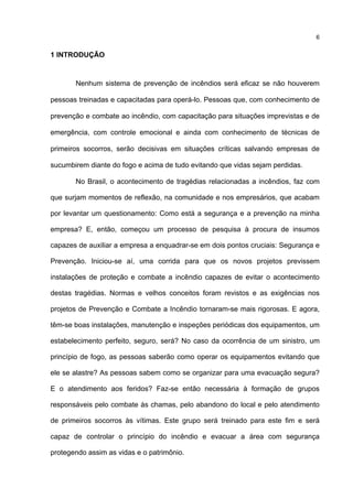 6
1 INTRODUÇÃO
Nenhum sistema de prevenção de incêndios será eficaz se não houverem
pessoas treinadas e capacitadas para operá-lo. Pessoas que, com conhecimento de
prevenção e combate ao incêndio, com capacitação para situações imprevistas e de
emergência, com controle emocional e ainda com conhecimento de técnicas de
primeiros socorros, serão decisivas em situações críticas salvando empresas de
sucumbirem diante do fogo e acima de tudo evitando que vidas sejam perdidas.
No Brasil, o acontecimento de tragédias relacionadas a incêndios, faz com
que surjam momentos de reflexão, na comunidade e nos empresários, que acabam
por levantar um questionamento: Como está a segurança e a prevenção na minha
empresa? E, então, começou um processo de pesquisa à procura de insumos
capazes de auxiliar a empresa a enquadrar-se em dois pontos cruciais: Segurança e
Prevenção. Iniciou-se aí, uma corrida para que os novos projetos previssem
instalações de proteção e combate a incêndio capazes de evitar o acontecimento
destas tragédias. Normas e velhos conceitos foram revistos e as exigências nos
projetos de Prevenção e Combate a Incêndio tornaram-se mais rigorosas. E agora,
têm-se boas instalações, manutenção e inspeções periódicas dos equipamentos, um
estabelecimento perfeito, seguro, será? No caso da ocorrência de um sinistro, um
princípio de fogo, as pessoas saberão como operar os equipamentos evitando que
ele se alastre? As pessoas sabem como se organizar para uma evacuação segura?
E o atendimento aos feridos? Faz-se então necessária à formação de grupos
responsáveis pelo combate às chamas, pelo abandono do local e pelo atendimento
de primeiros socorros às vítimas. Este grupo será treinado para este fim e será
capaz de controlar o princípio do incêndio e evacuar a área com segurança
protegendo assim as vidas e o patrimônio.
 