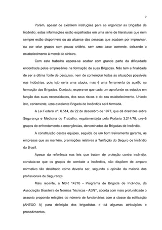 7
Porém, apesar de existirem instruções para se organizar as Brigadas de
Incêndio, estas informações estão espalhadas em uma série de literaturas que nem
sempre estão disponíveis ou ao alcance das pessoas que acabam por improvisar,
ou por criar grupos com pouco critério, sem uma base coerente, deixando o
estabelecimento à mercê do sinistro.
Com este trabalho espera-se acabar com grande parte da dificuldade
encontrada pelos empresários na formação de suas Brigadas. Não tem a finalidade
de ser a última fonte de pesquisa, nem de contemplar todas as situações possíveis
nas indústrias, pois isto seria uma utopia, mas é uma ferramenta de auxílio na
formação das Brigadas. Contudo, espera-se que cada um aprofunde os estudos em
função das suas necessidades, dos seus riscos e do seu estabelecimento. Unindo
isto, certamente, uma excelente Brigada de Incêndios será formada.
A Lei Federal nº. 6.514, de 22 de dezembro de 1977, que dá diretrizes sobre
Segurança e Medicina do Trabalho, regulamentada pela Portaria 3.214/78, prevê
grupos de enfrentamento a emergências, denominados de Brigadas de Incêndio.
A constituição destas equipes, seguida de um bom treinamento garante, às
empresas que as mantém, premiações relativas a Tarifação do Seguro de Incêndio
do Brasil.
Apesar da referência nas leis que tratam de proteção contra incêndio,
constata-se que os grupos de combate a incêndios, não dispõem de amparo
normativo tão detalhado como deveria ser, segundo a opinião da maioria dos
profissionais de Segurança.
Mais recente, a NBR 14276 - Programa de Brigada de Incêndio, da
Associação Brasileira de Normas Técnicas - ABNT, aborda com mais profundidade o
assunto propondo relações do número de funcionários com a classe da edificação
(ANEXO A) para definição dos brigadistas e dá algumas atribuições e
procedimentos.
 