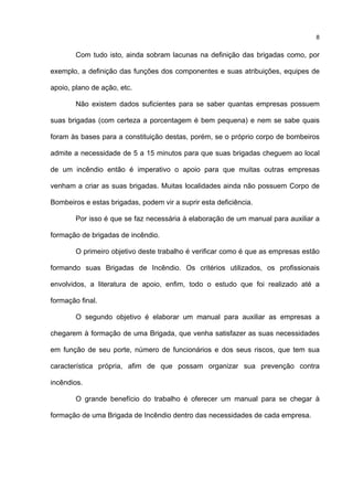 8
Com tudo isto, ainda sobram lacunas na definição das brigadas como, por
exemplo, a definição das funções dos componentes e suas atribuições, equipes de
apoio, plano de ação, etc.
Não existem dados suficientes para se saber quantas empresas possuem
suas brigadas (com certeza a porcentagem é bem pequena) e nem se sabe quais
foram às bases para a constituição destas, porém, se o próprio corpo de bombeiros
admite a necessidade de 5 a 15 minutos para que suas brigadas cheguem ao local
de um incêndio então é imperativo o apoio para que muitas outras empresas
venham a criar as suas brigadas. Muitas localidades ainda não possuem Corpo de
Bombeiros e estas brigadas, podem vir a suprir esta deficiência.
Por isso é que se faz necessária à elaboração de um manual para auxiliar a
formação de brigadas de incêndio.
O primeiro objetivo deste trabalho é verificar como é que as empresas estão
formando suas Brigadas de Incêndio. Os critérios utilizados, os profissionais
envolvidos, a literatura de apoio, enfim, todo o estudo que foi realizado até a
formação final.
O segundo objetivo é elaborar um manual para auxiliar as empresas a
chegarem à formação de uma Brigada, que venha satisfazer as suas necessidades
em função de seu porte, número de funcionários e dos seus riscos, que tem sua
característica própria, afim de que possam organizar sua prevenção contra
incêndios.
O grande benefício do trabalho é oferecer um manual para se chegar à
formação de uma Brigada de Incêndio dentro das necessidades de cada empresa.
 