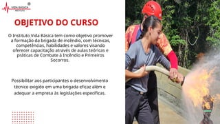 OBJETIVO DO CURSO
Possibilitar aos participantes o desenvolvimento
técnico exigido em uma brigada eficaz além e
adequar a empresa às legislações específicas.
O Instituto Vida Básica tem como objetivo promover
a formação da brigada de incêndio, com técnicas,
competências, habilidades e valores visando
oferecer capacitação através de aulas teóricas e
práticas de Combate à Incêndio e Primeiros
Socorros.
 