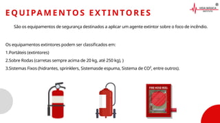 EQUIPAMENTOS EXTINTORES
São os equipamentos de segurança destinados a aplicar um agente extintor sobre o foco de incêndio.
Os equipamentos extintores podem ser classificados em:
1.Portáteis (extintores)
2.Sobre Rodas (carretas sempre acima de 20 kg, até 250 kg), )
3.Sistemas Fixos (hidrantes, sprinklers, Sistemasde espuma, Sistema de CO², entre outros).
 