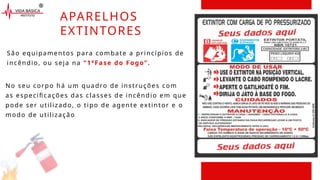 No seu corpo há um quadro de instruções com
as especificações das classes de incêndio em que
pode ser utilizado, o tipo de agente extintor e o
modo de utilização
APARELHOS
EXTINTORES
São equipamentos para combate a princípios de
incêndio, ou seja na “1ªFase do Fogo”.
 