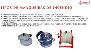 TIPOS DE MANGUEIRAS DE INCÊNDIO
• TIPO 1: DESTINADA A EDIFÍCIOS RESIDENCIAIS, COMO CONDOMÍNIOS.
• TIPO 2: UTILIZADA EM EDIFÍCIOS COMERCIAIS, INDÚSTRIAS E PELO CORPO DE BOMBEIROS.
• TIPO 3: UTILIZADA EM AMBIENTES INDUSTRIAIS E NAVAIS, COM ELEVADA RESISTÊNCIA À PRESSÃO.
• TIPO 4: POSSUI MAIOR RESISTÊNCIA AO CONTATO FÍSICO, COMO RASPAGENS OU FRICÇÕES EM
SUPERFÍCIES.
• TIPO 5: UTILIZADA NA INDÚSTRIA, COM RESISTÊNCIA A RASPAGENS E A SUPERFÍCIES QUENTES.
• MANGOTINHO: MANGUEIRA SEMIRRÍGIDA.
 