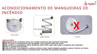 ACONDICIONAMENTO DE MANGUEIRAS DE
INCÊNDIO
PRECAUÇÕES:
●Mangueira de incêndio deve ser usada somente por pessoal treinado
●Não arraste a mangueira sem pressão: isso causa furos no vinco
●Não utilize a mangueira para nenhum outro fim, que não seja o combate de incêndio
●Evite a queda das uniões
●Evite arrastar a mangueira sobre cantos vivos: estes objetos podem causar cortes ou furos
●Cuidado com sobrecargas causadas por entrada de pressão abrupta
ADUCHADA
ZIGUE ZAGUE ESPIRAL
X
 