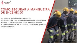 COMO SEGURAR A MANGUEIRA
DE INCÊNDIO?
1.Empunhe a mão sobre o esguicho
2.Posicione-se com as pernas levemente fletidas para
a frente, uma lateralizada, para melhorar o apoio
3.Trabalhe sempre em 2 pessoas, no mínimo, para não
sofrer acidentes
 