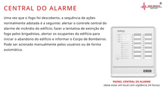 CENTRAL DO ALARME
Uma vez que o fogo foi descoberto, a sequência de ações
normalmente adotada é a seguinte: alertar o controle central do
alarme de incêndio do edifício; fazer a tentativa de extinção do
fogo pelos brigadistas, alertar os ocupantes do edifício para
iniciar o abandono do edifício e informar o Corpo de Bombeiros.
Pode ser acionado manualmente pelos usuários ou de forma
automática.
PAINEL CENTRAL DE ALARME
(deve estar em local com vigilância 24 horas)
 