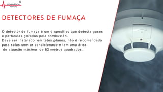 DETECTORES DE FUMAÇA
O detector de fumaça é um dispositivo que detecta gases
e partículas gerados pela combustão.
Deve ser instalado em tetos planos, não é recomendado
para salas com ar condicionado e tem uma área
de atuação máxima de 82 metros quadrados.
 