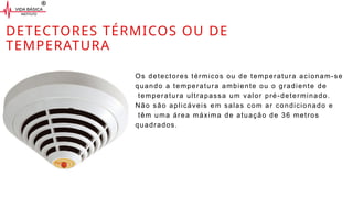 DETECTORES TÉRMICOS OU DE
TEMPERATURA
Os detectores térmicos ou de temperatura acionam-se
quando a temperatura ambiente ou o gradiente de
temperatura ultrapassa um valor pré-determinado.
Não são aplicáveis em salas com ar condicionado e
têm uma área máxima de atuação de 36 metros
quadrados.
 