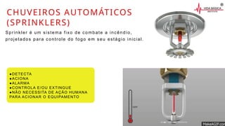CHUVEIROS AUTOMÁTICOS
(SPRINKLERS)
Sprinkler é um sistema fixo de combate a incêndio,
projetados para controle do fogo em seu estágio inicial.
●DETECTA
●ACIONA
●ALARMA
●CONTROLA E/OU EXTINGUE
●NÃO NECESSITA DE AÇÃO HUMANA
PARA ACIONAR O EQUIPAMENTO
 