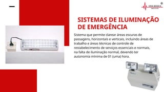 SISTEMAS DE ILUMINAÇÃO
DE EMERGÊNCIA
Sistema que permite clarear áreas escuras de
passagens, horizontais e verticais, incluindo áreas de
trabalho e áreas técnicas de controle de
restabelecimento de serviços essenciais e normais,
na falta de iluminação normal, devendo ter
autonomia mínima de 01 (uma) hora.
 