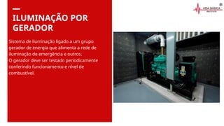 ILUMINAÇÃO POR
GERADOR
Sistema de iluminação ligado a um grupo
gerador de energia que alimenta a rede de
iluminação de emergência e outros.
O gerador deve ser testado periodicamente
conferindo funcionamento e nível de
combustível.
 