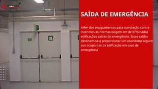 SAÍDA DE EMERGÊNCIA
Além dos equipamentos para a proteção contra
incêndios as normas exigem em determinadas
edificações saídas de emergência. Estas saídas
destinam-se a proporcionar um abandono seguro
aos ocupantes da edificação em caso de
emergência
 