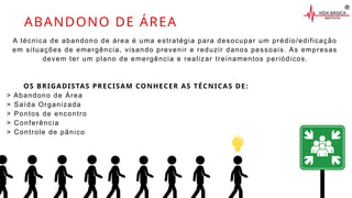 A técnica de abandono de área é uma estratégia para desocupar um prédio/edificação
em situações de emergência, visando prevenir e reduzir danos pessoais. As empresas
devem ter um plano de emergência e realizar treinamentos periódicos.
OS BRIGADISTAS PRECISAM CONHECER AS TÉCNICAS DE:
> Abandono de Área
> Saída Organizada
> Pontos de encontro
> Conferência
> Controle de pânico
ABANDONO DE ÁREA
 