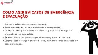 COMO AGIR EM CASOS DE EMERGÊNCIA
E EVACUAÇÃO
• Manter o autocontrole e manter a calma.
• Acionar o PAE (Plano de Atendimento a Emergências).
• Conduzir todos para o ponto de encontro pelas rotas de fuga ou
alternativas, se necessário.
• Realizar busca por pessoas que não conseguiram sair do local.
• Orientar todos a seguir em fila indiana, mantenha curso abaixados em
caso de fumaça..
 