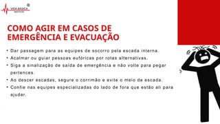 COMO AGIR EM CASOS DE
EMERGÊNCIA E EVACUAÇÃO
• Dar passagem para as equipes de socorro pela escada interna.
• Acalmar ou guiar pessoas eufóricas por rotas alternativas.
• Siga a sinalização de saída de emergência e não volte para pegar
pertences.
• Ao descer escadas, segure o corrimão e evite o meio da escada.
• Confie nas equipes especializadas do lado de fora que estão ali para
ajudar.
 