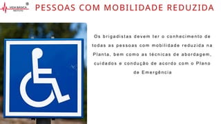 PESSOAS COM MOBILIDADE REDUZIDA
O s b r i g a d i s t a s d e v e m t e r o c o n h e c i m e n t o d e
t o d a s a s p e s s o a s c o m m o b i l i d a d e r e d u z i d a n a
P l a n t a , b e m c o m o a s t é c n i c a s d e a b o r d a g e m ,
c u i d a d o s e c o n d u ç ã o d e a c o r d o c o m o P l a n o
d e E m e r g ê n c i a
 