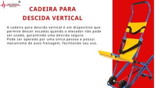 A cadeira para descida vertical é um dispositivo que
permite descer escadas quando o elevador não pode
ser usado, garantindo uma descida segura.
Pode ser operado por uma única pessoa e possui
mecanismo de auto frenagem, facilitando seu uso.
CADEIRA PARA
DESCIDA VERTICAL
 