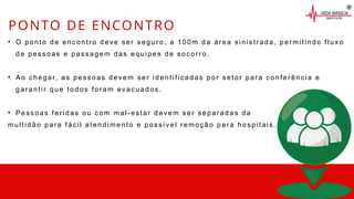 • O ponto de encontro deve ser seguro, a 100m da área sinistrada, permitindo fluxo
de pessoas e passagem das equipes de socorro.
• Ao chegar, as pessoas devem ser identificadas por setor para conferência e
garantir que todos foram evacuados.
• Pessoas feridas ou com mal-estar devem ser separadas da
multidão para fácil atendimento e possível remoção para hospitais.
PONTO DE ENCONTRO
 