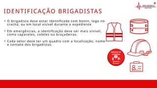 BRIGADISTA
• O brigadista deve estar identificado com boton, logo no
crachá, ou em local visível durante o expediente
• Em emergências, a identificação deve ser mais visível,
como capacetes, coletes ou braçadeiras.
• Cada setor deve ter um quadro com a localização, nome
e contato dos brigadistas.
BRIGADISTA
BRIGADA DE
INCÊNDIO
BRIGADISTA
IDENTIFICAÇÃO BRIGADISTAS
 