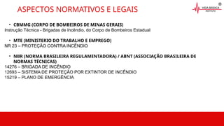 • CBMMG (CORPO DE BOMBEIROS DE MINAS GERAIS)
Instrução Técnica - Brigadas de Incêndio, do Corpo de Bombeiros Estadual
• MTE (MINISTERIO DO TRABALHO E EMPREGO)
NR 23 – PROTEÇÃO CONTRA INCÊNDIO
• NBR (NORMA BRASILEIRA REGULAMENTADORA) / ABNT (ASSOCIAÇÃO BRASILEIRA DE
NORMAS TÉCNICAS)
14276 – BRIGADA DE INCÊNDIO
12693 – SISTEMA DE PROTEÇÃO POR EXTINTOR DE INCÊNDIO
15219 – PLANO DE EMERGÊNCIA
ASPECTOS NORMATIVOS E LEGAIS
 
