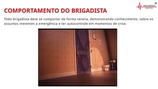 COMPORTAMENTO DO BRIGADISTA
Todo brigadista deve se comportar de forma serena, demonstrando conhecimento, sobre os
assuntos inerentes a emergência e ter autocontrole em momentos de crise.
 