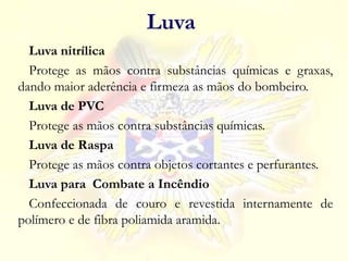 Luva nitrílica
Protege as mãos contra substâncias químicas e graxas,
dando maior aderência e firmeza as mãos do bombeiro.
Luva de PVC
Protege as mãos contra substâncias químicas.
Luva de Raspa
Protege as mãos contra objetos cortantes e perfurantes.
Luva para Combate a Incêndio
Confeccionada de couro e revestida internamente de
polímero e de fibra poliamida aramida.
Luva
 