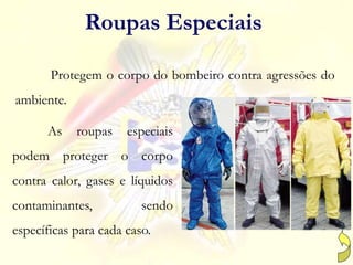 Protegem o corpo do bombeiro contra agressões do
ambiente.
Roupas Especiais
As roupas especiais
podem proteger o corpo
contra calor, gases e líquidos
contaminantes, sendo
específicas para cada caso.
 