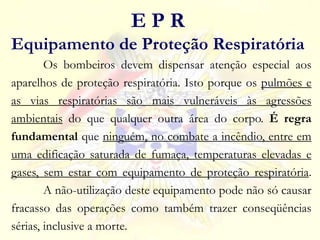 Os bombeiros devem dispensar atenção especial aos
aparelhos de proteção respiratória. Isto porque os pulmões e
as vias respiratórias são mais vulneráveis às agressões
ambientais do que qualquer outra área do corpo. É regra
fundamental que ninguém, no combate a incêndio, entre em
uma edificação saturada de fumaça, temperaturas elevadas e
gases, sem estar com equipamento de proteção respiratória.
A não-utilização deste equipamento pode não só causar
fracasso das operações como também trazer conseqüências
sérias, inclusive a morte.
E P R
Equipamento de Proteção Respiratória
 