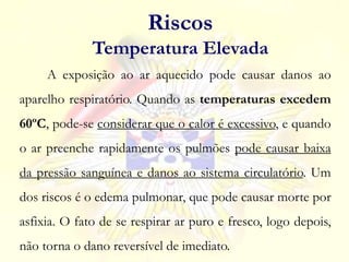 A exposição ao ar aquecido pode causar danos ao
aparelho respiratório. Quando as temperaturas excedem
60ºC, pode-se considerar que o calor é excessivo, e quando
o ar preenche rapidamente os pulmões pode causar baixa
da pressão sanguínea e danos ao sistema circulatório. Um
dos riscos é o edema pulmonar, que pode causar morte por
asfixia. O fato de se respirar ar puro e fresco, logo depois,
não torna o dano reversível de imediato.
Riscos
Temperatura Elevada
 