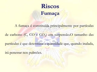 A fumaça é constituída principalmente por partículas
de carbono (C, CO e CO2) em suspensão.O tamanho das
partículas é que determina a quantidade que, quando inalada,
irá penetrar nos pulmões.
Riscos
Fumaça
 