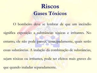 O bombeiro deve se lembrar de que um incêndio
significa exposição a substâncias tóxicas e irritantes. No
entanto, ele não pode prever, antecipadamente, quais serão
essas substâncias. A inalação da combinação de substâncias,
sejam tóxicas ou irritantes, pode ter efeitos mais graves do
que quando inaladas separadamente.
Riscos
Gases Tóxicos
 