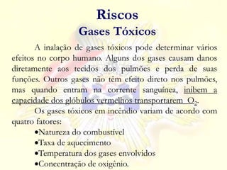A inalação de gases tóxicos pode determinar vários
efeitos no corpo humano. Alguns dos gases causam danos
diretamente aos tecidos dos pulmões e perda de suas
funções. Outros gases não têm efeito direto nos pulmões,
mas quando entram na corrente sanguínea, inibem a
capacidade dos glóbulos vermelhos transportarem O2.
Os gases tóxicos em incêndio variam de acordo com
quatro fatores:
Natureza do combustível
Taxa de aquecimento
Temperatura dos gases envolvidos
Concentração de oxigênio.
Riscos
Gases Tóxicos
 