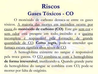 O monóxido de carbono destaca-se entre os gases
tóxicos. A maioria das mortes em incêndios ocorre por
causa do monóxido de carbono (CO). Este gás sem cor e
sem odor está presente em todo incêndio e a queima
incompleta é responsável pela formação de grande
quantidade de CO. Como regra, pode-se entender que
fumaça escura significa altos níveis de CO.
A hemoglobina existente no sangue é responsável
pela troca gasosa. O CO combina-se com a hemoglobina
de forma irreversível, inutilizando-a. Quando grande parte
da hemoglobina do sangue se combina com CO, pode-se
morrer por falta de oxigênio.
Riscos
Gases Tóxicos - CO
 