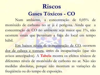 Num ambiente, a concentração de 0,05% de
monóxido de carbono no ar já é perigosa. Ainda que a
concentração de CO no ambiente seja maior que 1%, não
ocorrem sinais que permitam a fuga do local em tempo
hábil.
Em baixos níveis de concentração de CO, ocorrem
dor de cabeça e tontura, antes da incapacitação (que são
avisos antecipados). A Tabela mostra os efeitos tóxicos de
diferentes níveis de monóxido de carbono no ar. Não são
medidas absolutas, porque não mostram as variações da
freqüência ou do tempo de exposição.
Riscos
Gases Tóxicos - CO
 